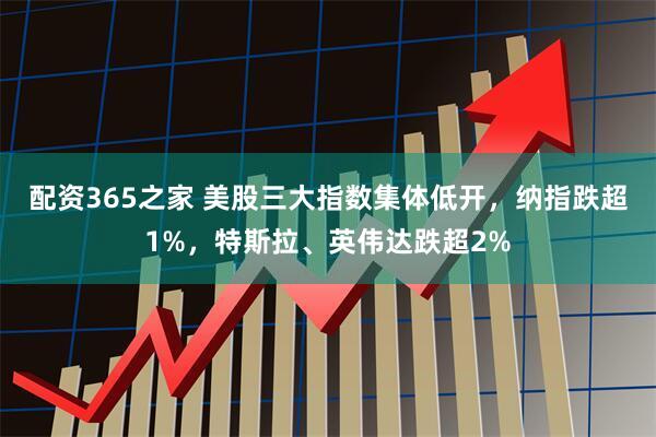 配资365之家 美股三大指数集体低开，纳指跌超1%，特斯拉、英伟达跌超2%