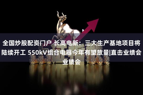 全国炒股配资门户 长高电新：三大生产基地项目将陆续开工 550kV组合电器今年有望放量|直击业绩会