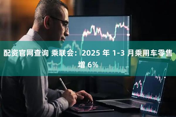 配资官网查询 乘联会：2025 年 1-3 月乘用车零售增 6%