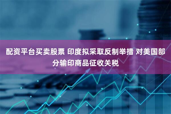 配资平台买卖股票 印度拟采取反制举措 对美国部分输印商品征收关税
