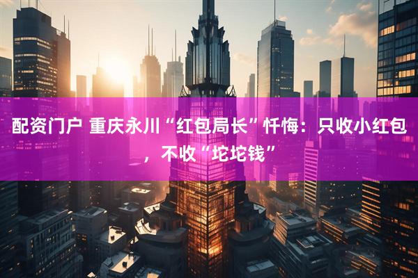 配资门户 重庆永川“红包局长”忏悔：只收小红包，不收“坨坨钱”