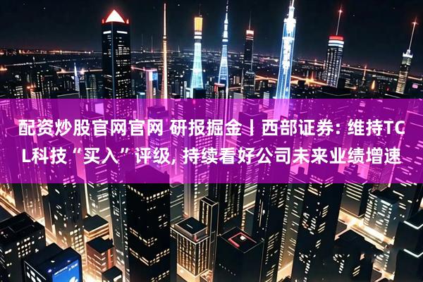 配资炒股官网官网 研报掘金丨西部证券: 维持TCL科技“买入”评级, 持续看好公司未来业绩增速