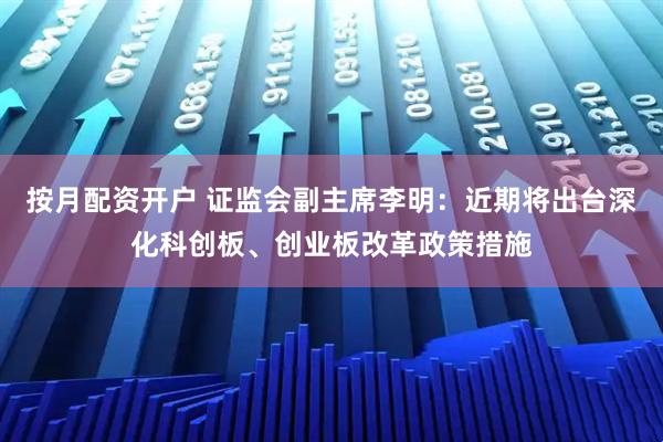 按月配资开户 证监会副主席李明：近期将出台深化科创板、创业板改革政策措施