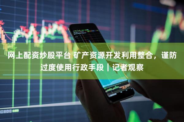 网上配资炒股平台 矿产资源开发利用整合，谨防过度使用行政手段｜记者观察
