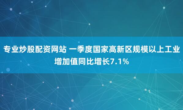 专业炒股配资网站 一季度国家高新区规模以上工业增加值同比增长7.1%