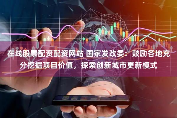 在线股票配资配资网站 国家发改委：鼓励各地充分挖掘项目价值，探索创新城市更新模式