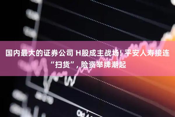 国内最大的证券公司 H股成主战场! 平安人寿接连“扫货”, 险资举牌潮起
