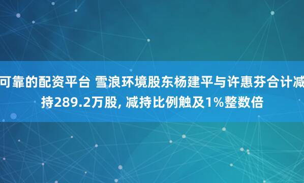 可靠的配资平台 雪浪环境股东杨建平与许惠芬合计减持289.2万股, 减持比例触及1%整数倍