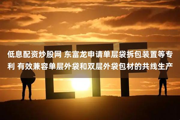 低息配资炒股网 东富龙申请单层袋拆包装置等专利 有效兼容单层外袋和双层外袋包材的共线生产