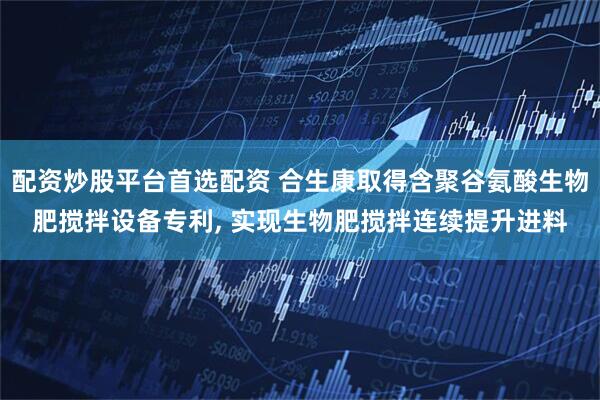 配资炒股平台首选配资 合生康取得含聚谷氨酸生物肥搅拌设备专利, 实现生物肥搅拌连续提升进料