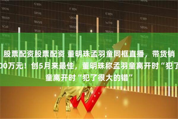 股票配资股票配资 董明珠孟羽童同框直播，带货销售额高达500万元！创5月来最佳，董明珠称孟羽童离开时“犯了很大的错”