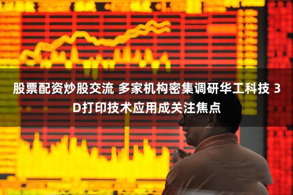 股票配资炒股交流 多家机构密集调研华工科技 3D打印技术应用成关注焦点