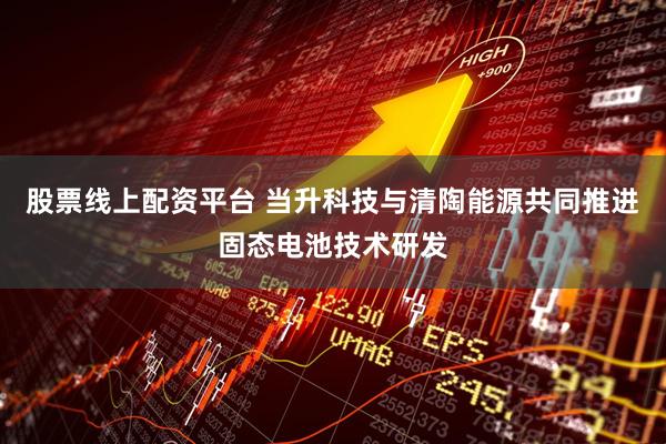 股票线上配资平台 当升科技与清陶能源共同推进固态电池技术研发