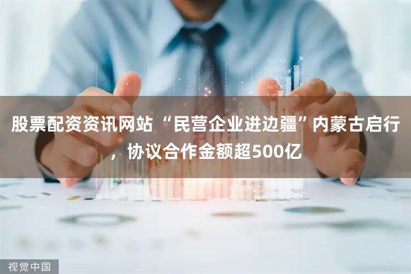 股票配资资讯网站 “民营企业进边疆”内蒙古启行，协议合作金额超500亿