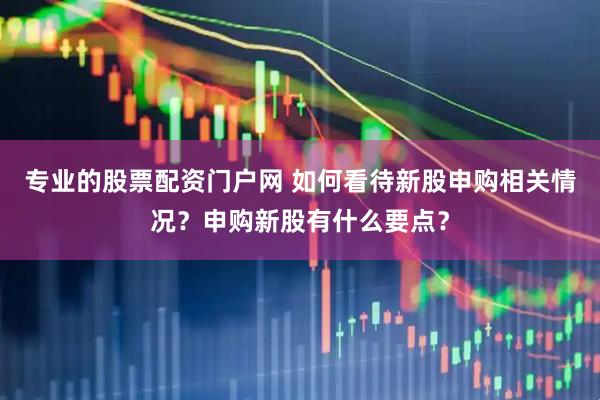 专业的股票配资门户网 如何看待新股申购相关情况？申购新股有什么要点？