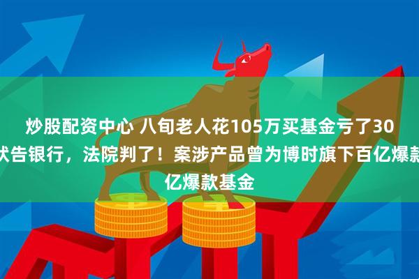 炒股配资中心 八旬老人花105万买基金亏了30万，状告银行，法院判了！案涉产品曾为博时旗下百亿爆款基金