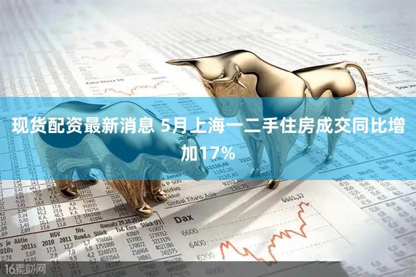 现货配资最新消息 5月上海一二手住房成交同比增加17%