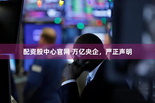 配资股中心官网 万亿央企，严正声明