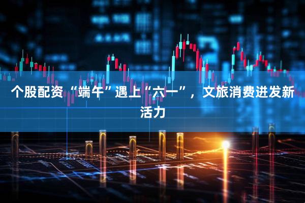 个股配资 “端午”遇上“六一”，文旅消费迸发新活力