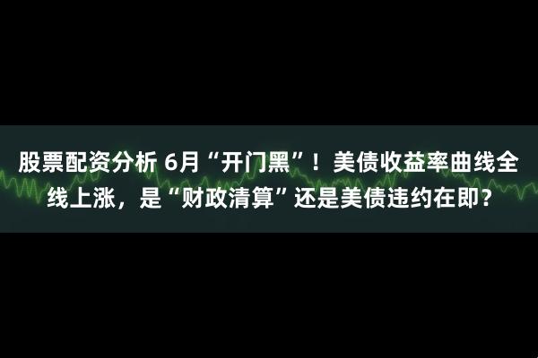 股票配资分析 6月“开门黑”！美债收益率曲线全线上涨，是“财政清算”还是美债违约在即？