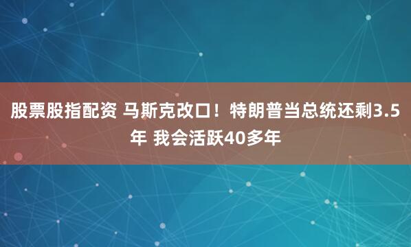 股票股指配资 马斯克改口！特朗普当总统还剩3.5年 我会活跃40多年