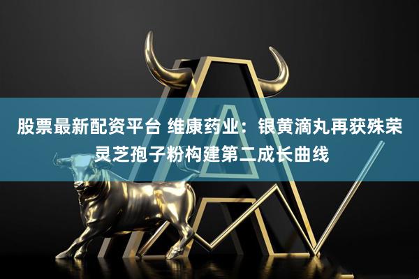 股票最新配资平台 维康药业：银黄滴丸再获殊荣 灵芝孢子粉构建第二成长曲线