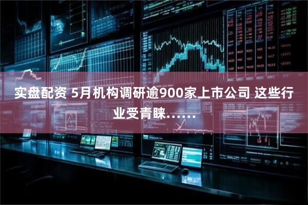 实盘配资 5月机构调研逾900家上市公司 这些行业受青睐……