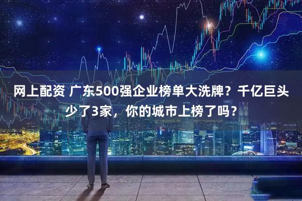 网上配资 广东500强企业榜单大洗牌？千亿巨头少了3家，你的城市上榜了吗？