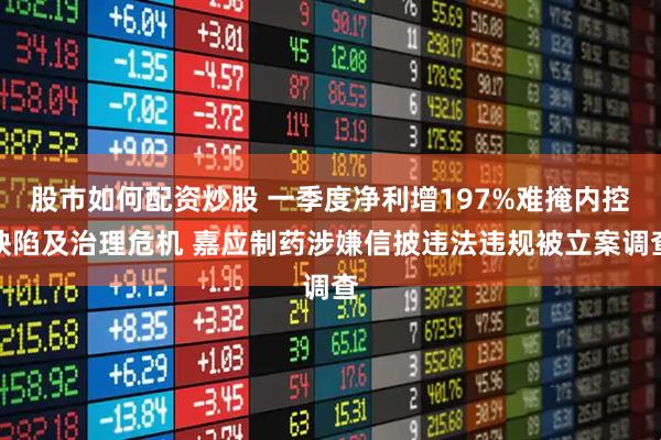 股市如何配资炒股 一季度净利增197%难掩内控缺陷及治理危机 嘉应制药涉嫌信披违法违规被立案调查