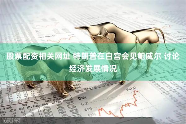 股票配资相关网址 特朗普在白宫会见鲍威尔 讨论经济发展情况