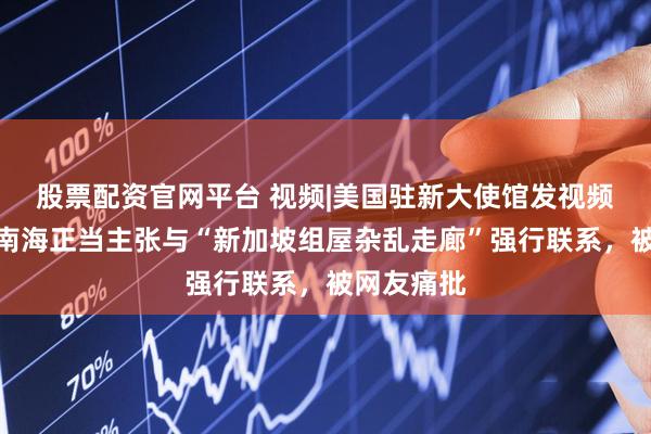 股票配资官网平台 视频|美国驻新大使馆发视频将中国在南海正当主张与“新加坡组屋杂乱走廊”强行联系，被网友痛批