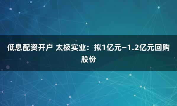 低息配资开户 太极实业：拟1亿元—1.2亿元回购股份
