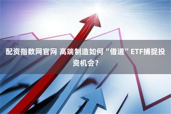 配资指数网官网 高端制造如何“借道”ETF捕捉投资机会？