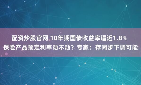 配资炒股官网 10年期国债收益率逼近1.8% 保险产品预定利率动不动？专家：存同步下调可能
