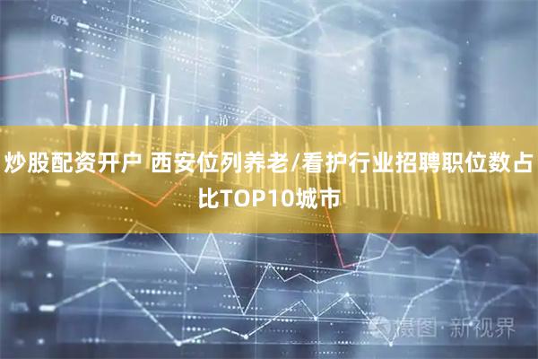 炒股配资开户 西安位列养老/看护行业招聘职位数占比TOP10城市