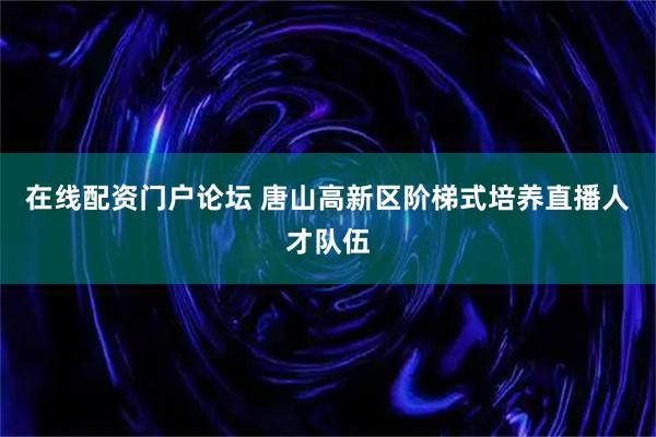 在线配资门户论坛 唐山高新区阶梯式培养直播人才队伍