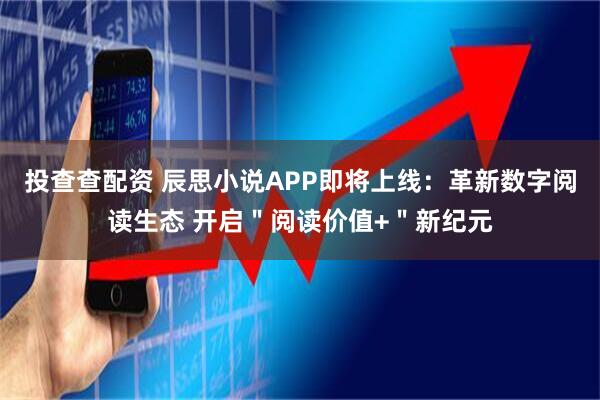 投查查配资 辰思小说APP即将上线：革新数字阅读生态 开启＂阅读价值+＂新纪元