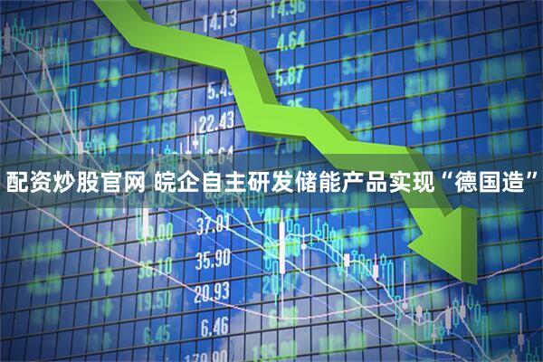 配资炒股官网 皖企自主研发储能产品实现“德国造”