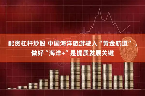 配资杠杆炒股 中国海洋旅游驶入“黄金航道” ，做好“海洋+”是提质发展关键