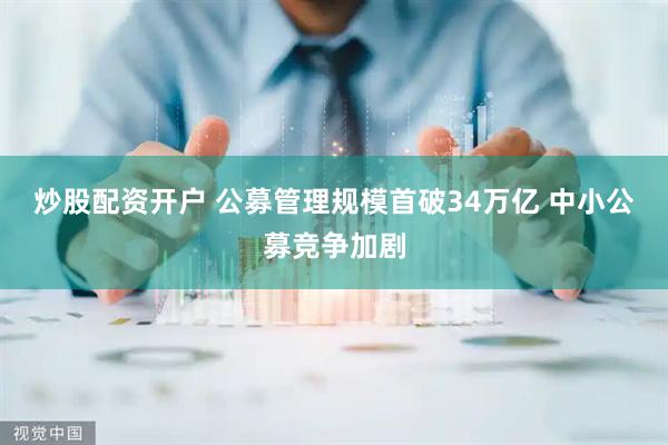 炒股配资开户 公募管理规模首破34万亿 中小公募竞争加剧