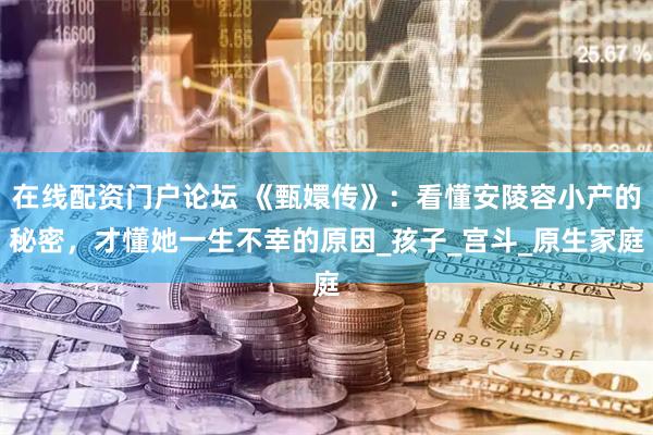 在线配资门户论坛 《甄嬛传》：看懂安陵容小产的秘密，才懂她一生不幸的原因_孩子_宫斗_原生家庭