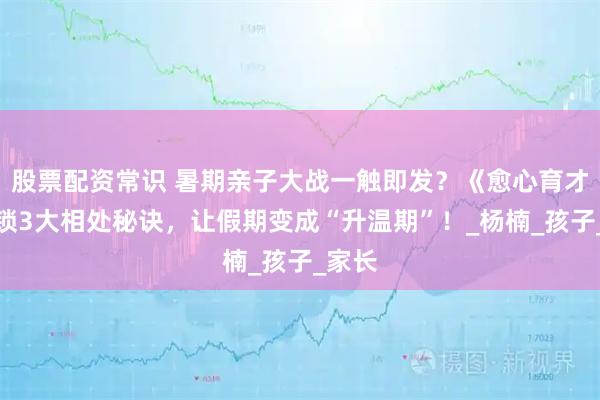 股票配资常识 暑期亲子大战一触即发？《愈心育才》解锁3大相处秘诀，让假期变成“升温期”！_杨楠_孩子_家长