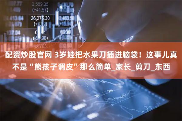 配资炒股官网 3岁娃把水果刀插进脑袋！这事儿真不是“熊孩子调皮”那么简单_家长_剪刀_东西