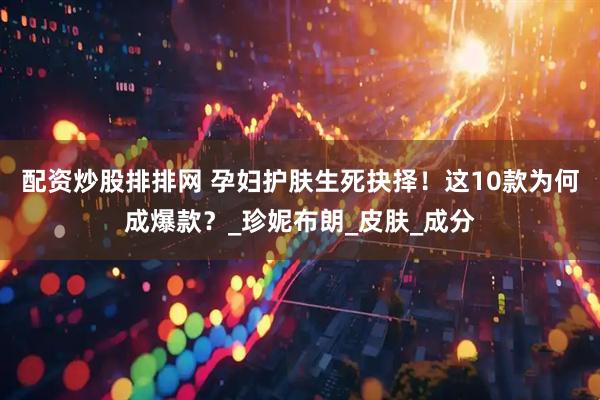 配资炒股排排网 孕妇护肤生死抉择！这10款为何成爆款？_珍妮布朗_皮肤_成分