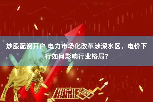 炒股配资开户 电力市场化改革涉深水区，电价下行如何影响行业格局？