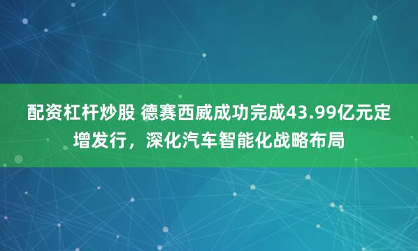 配资杠杆炒股 德赛西威成功完成43.99亿元定增发行，深化汽车智能化战略布局