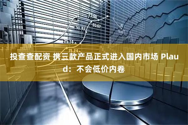 投查查配资 携三款产品正式进入国内市场 Plaud：不会低价内卷