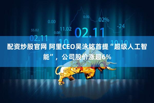 配资炒股官网 阿里CEO吴泳铭首提“超级人工智能”，公司股价涨超6%