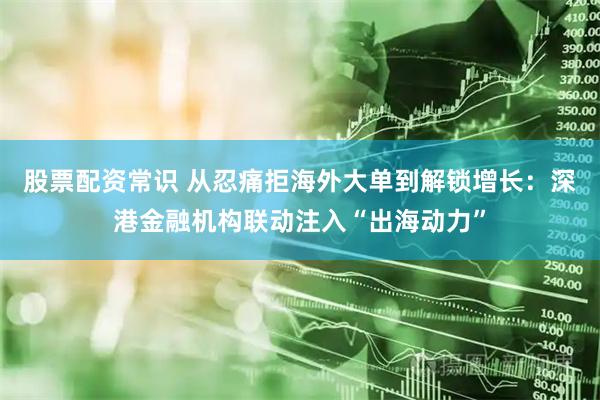 股票配资常识 从忍痛拒海外大单到解锁增长：深港金融机构联动注入“出海动力”