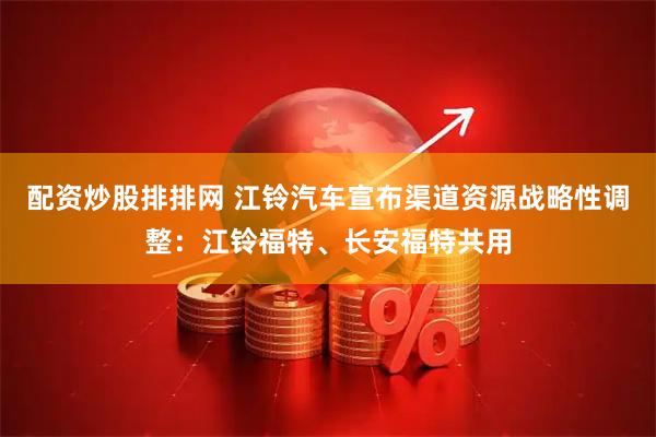 配资炒股排排网 江铃汽车宣布渠道资源战略性调整：江铃福特、长安福特共用